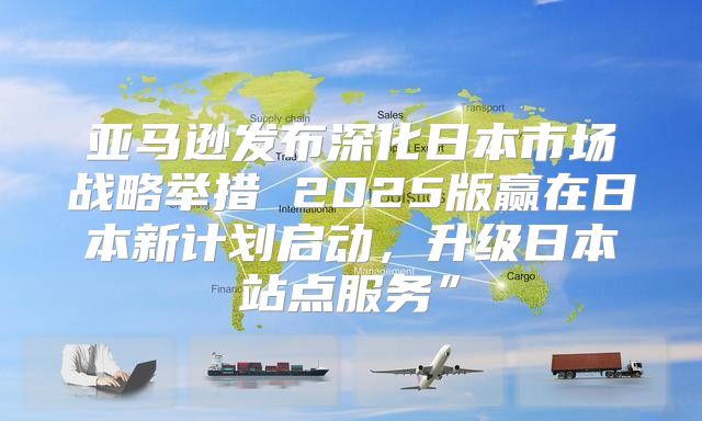 亚马逊发布深化日本市场战略举措 2025版赢在日本新计划启动，升级日本站点服务”