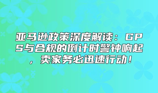 亚马逊政策深度解读：GPS与合规的倒计时警钟响起，卖家务必迅速行动！