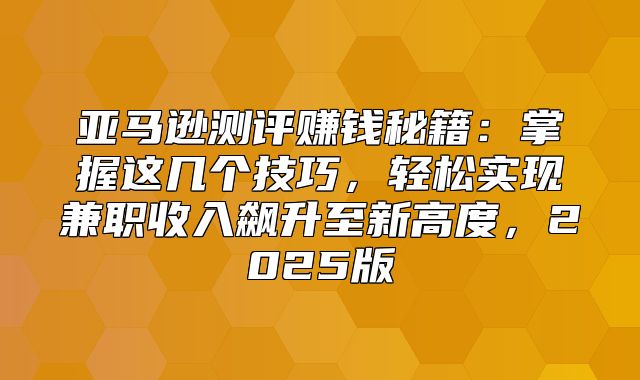 亚马逊测评赚钱秘籍：掌握这几个技巧，轻松实现兼职收入飙升至新高度，2025版