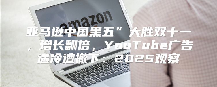 亚马逊中国黑五”大胜双十一，增长翻倍，YouTube广告遇冷遭撤下：2025观察