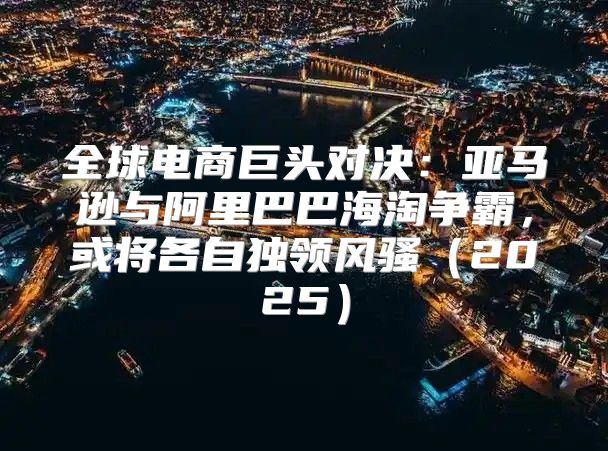 全球电商巨头对决：亚马逊与阿里巴巴海淘争霸，或将各自独领风骚2025