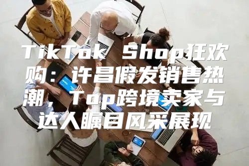 TikTok Shop狂欢购：许昌假发销售热潮，Top跨境卖家与达人瞩目风采展现