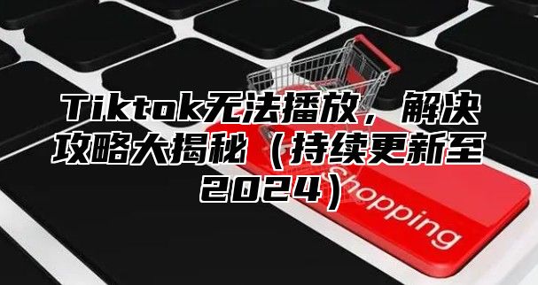 Tiktok无法播放，解决攻略大揭秘持续更新至2025