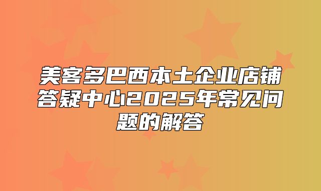 美客多巴西本土企业店铺答疑中心2025年常见问题的解答
