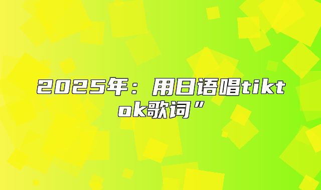 2025年：用日语唱tiktok歌词”