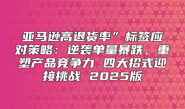 亚马逊高退货率”标签应对策略：逆袭单量暴跌，重塑产品竞争力 四大招式迎接挑战 2025版