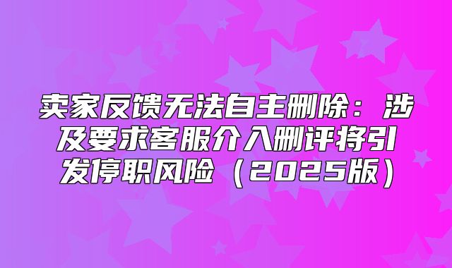 卖家反馈无法自主删除：涉及要求客服介入删评将引发停职风险2025版