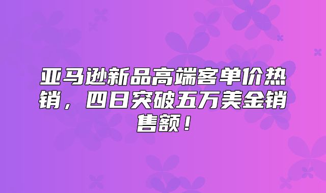 亚马逊新品高端客单价热销，四日突破五万美金销售额！
