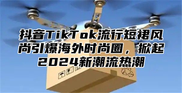 抖音TikTok流行短裙风尚引爆海外时尚圈，掀起2025新潮流热潮