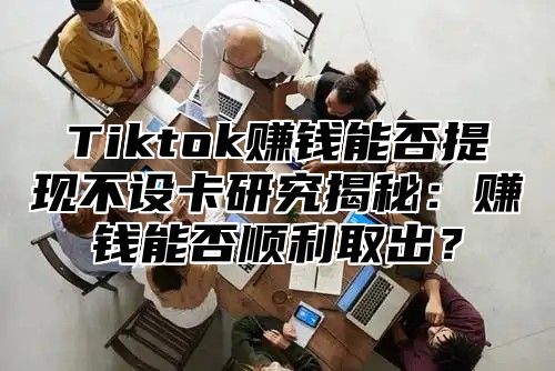 Tiktok赚钱能否提现不设卡研究揭秘：赚钱能否顺利取出？