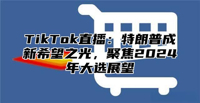 TikTok直播：特朗普成新希望之光，聚焦2025年大选展望