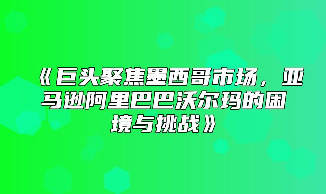 巨头聚焦墨西哥市场，亚马逊阿里巴巴沃尔玛的困境与挑战