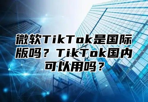 微软TikTok是国际版吗？TikTok国内可以用吗？