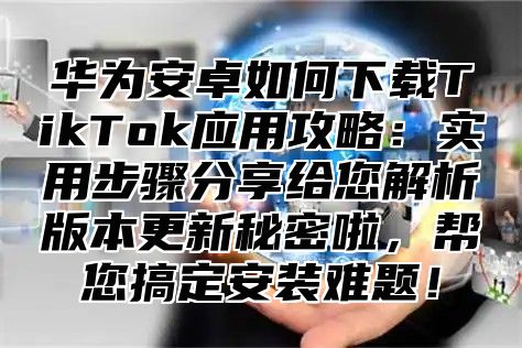 华为安卓如何下载TikTok应用攻略：实用步骤分享给您解析版本更新秘密啦，帮您搞定安装难题！