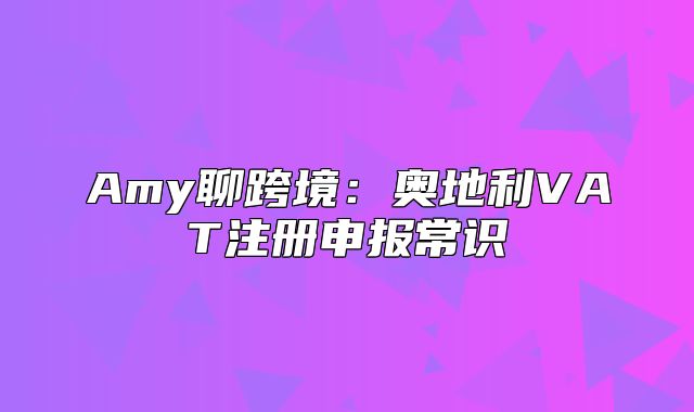 Amy聊跨境：奥地利VAT注册申报常识