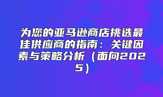 为您的亚马逊商店挑选最佳供应商的指南：关键因素与策略分析面向2025