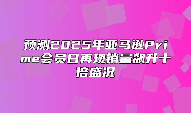 预测2025年亚马逊Prime会员日再现销量飙升十倍盛况