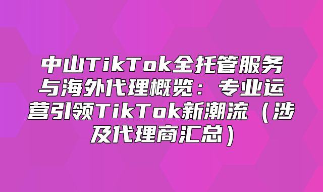 中山TikTok全托管服务与海外代理概览：专业运营引领TikTok新潮流涉及代理商汇总