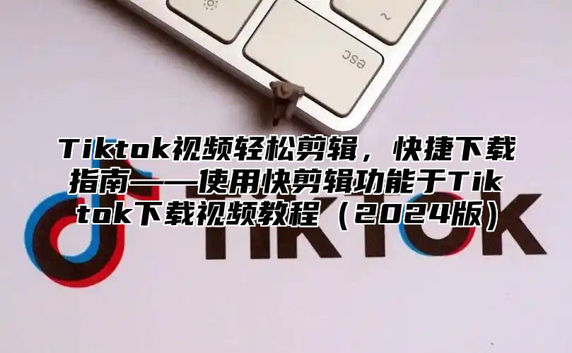 Tiktok视频轻松剪辑，快捷下载指南——使用快剪辑功能于Tiktok下载视频教程2025版