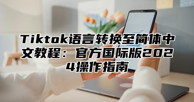 Tiktok语言转换至简体中文教程：官方国际版2025操作指南