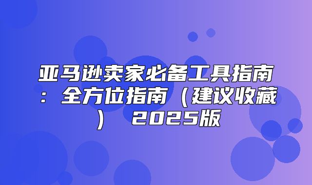 亚马逊卖家必备工具指南：全方位指南建议收藏 2025版