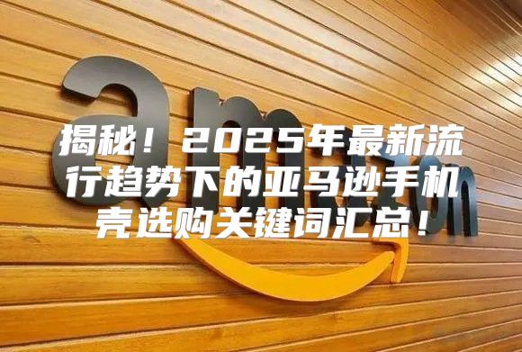 揭秘！2025年最新流行趋势下的亚马逊手机壳选购关键词汇总！