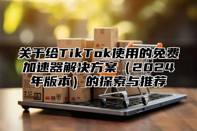 关于给TikTok使用的免费加速器解决方案2025年版本的探索与推荐