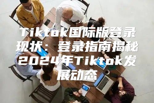 Tiktok国际版登录现状：登录指南揭秘2025年Tiktok发展动态