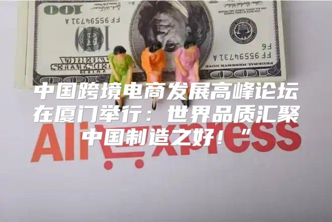 中国跨境电商发展高峰论坛在厦门举行：世界品质汇聚中国制造之好！”