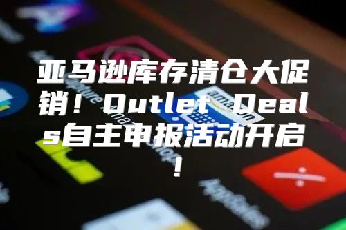 亚马逊库存清仓大促销！Outlet Deals自主申报活动开启！