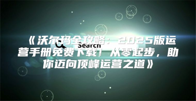 沃尔玛全攻略：2025版运营手册免费下载！从零起步，助你迈向顶峰运营之道