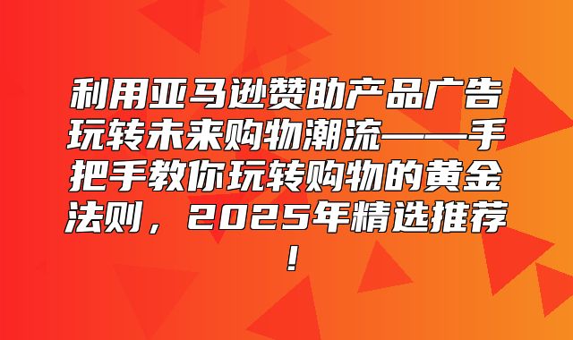 利用亚马逊赞助产品广告玩转未来购物潮流——手把手教你玩转购物的黄金法则，2025年精选推荐！