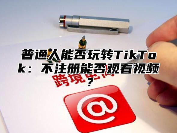 普通人能否玩转TikTok：不注册能否观看视频？