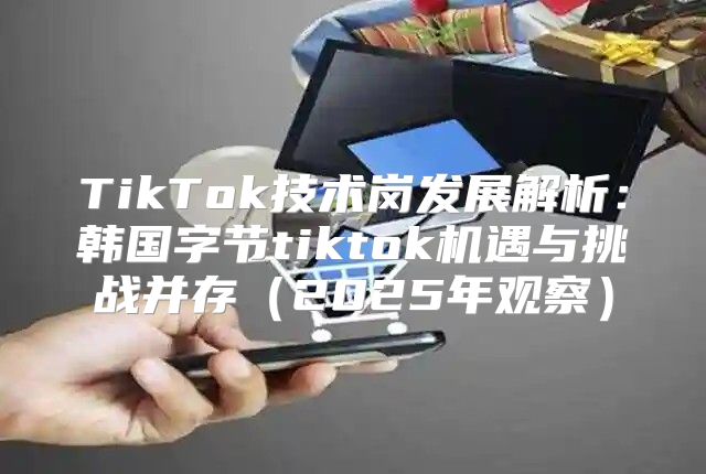TikTok技术岗发展解析：韩国字节tiktok机遇与挑战并存2025年观察