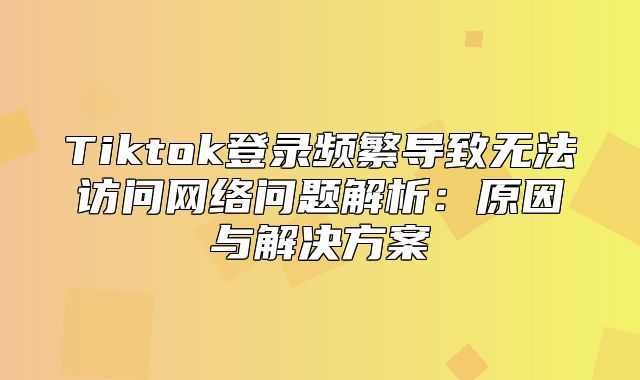 Tiktok登录频繁导致无法访问网络问题解析：原因与解决方案