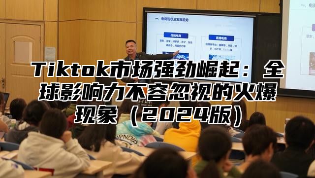 Tiktok市场强劲崛起：全球影响力不容忽视的火爆现象2025版