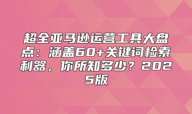 超全亚马逊运营工具大盘点：涵盖60+关键词检索利器，你所知多少？2025版