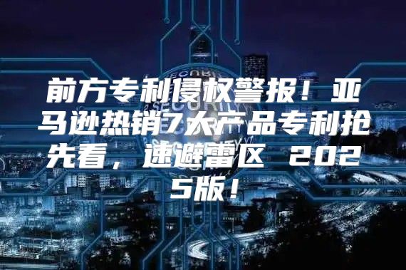前方专利侵权警报！亚马逊热销7大产品专利抢先看，速避雷区 2025版！