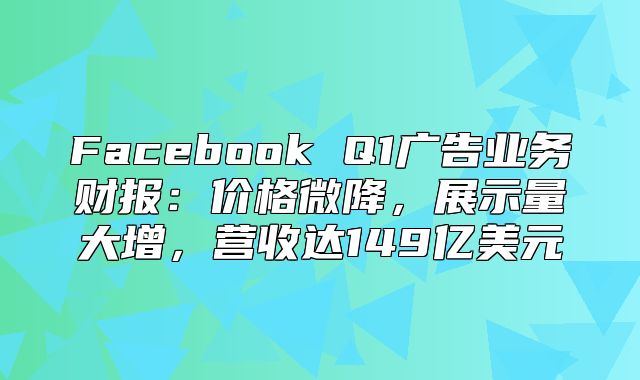 Facebook Q1广告业务财报：价格微降，展示量大增，营收达149亿美元
