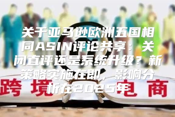 关于亚马逊欧洲五国相同ASIN评论共享：关闭直评还是系统升级？新策略实施在即，影响分析在2025年