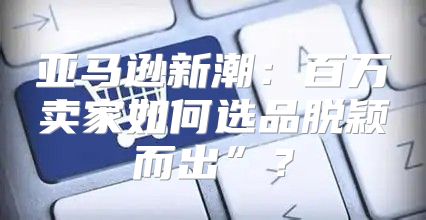 亚马逊新潮：百万卖家如何选品脱颖而出”？