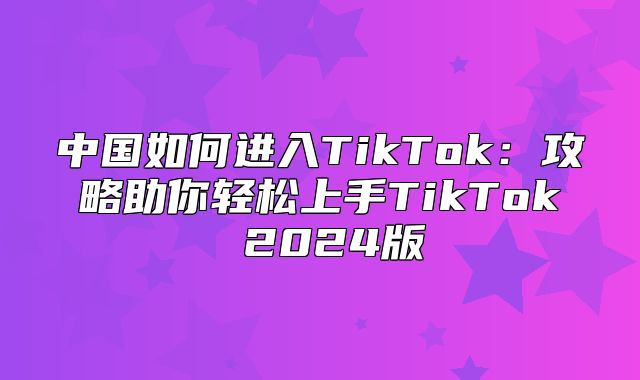 中国如何进入TikTok：攻略助你轻松上手TikTok 2025版