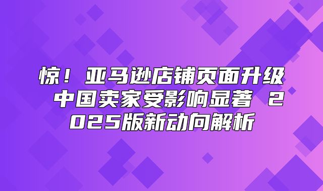 惊！亚马逊店铺页面升级 中国卖家受影响显著 2025版新动向解析