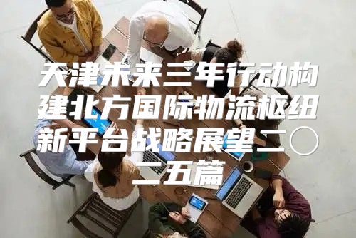 天津未来三年行动构建北方国际物流枢纽新平台战略展望二〇二五篇