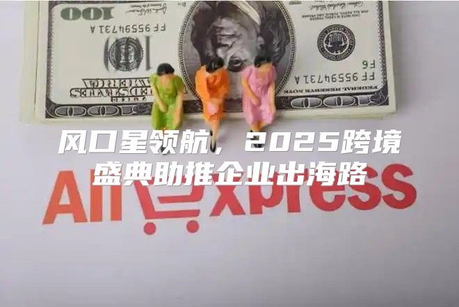 风口星领航，2025跨境盛典助推企业出海路