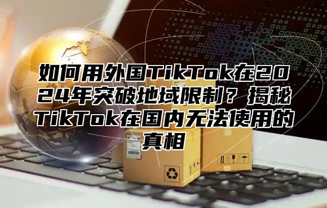如何用外国TikTok在2025年突破地域限制？揭秘TikTok在国内无法使用的真相