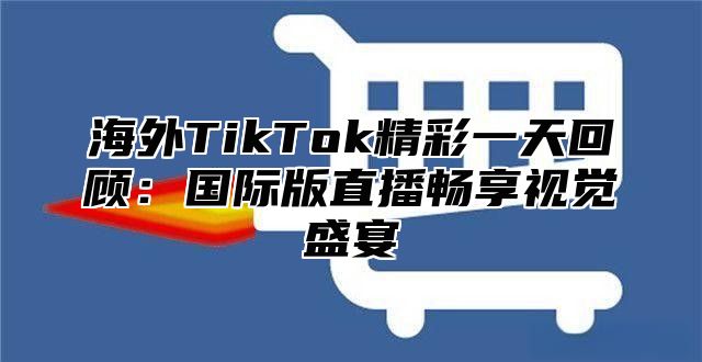海外TikTok精彩一天回顾：国际版直播畅享视觉盛宴