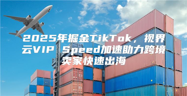2025年掘金TikTok，视界云VIP Speed加速助力跨境卖家快速出海