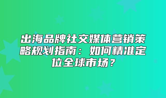 出海品牌社交媒体营销策略规划指南：如何精准定位全球市场？