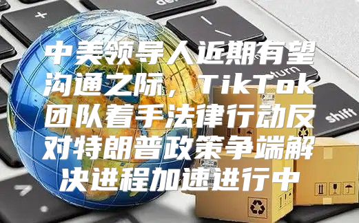 中美领导人近期有望沟通之际，TikTok团队着手法律行动反对特朗普政策争端解决进程加速进行中